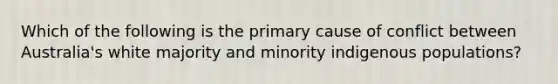 Which of the following is the primary cause of conflict between Australia's white majority and minority indigenous populations?