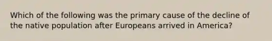 Which of the following was the primary cause of the decline of the native population after Europeans arrived in America?