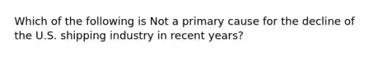 Which of the following is Not a primary cause for the decline of the U.S. shipping industry in recent years?