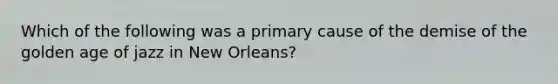 Which of the following was a primary cause of the demise of the golden age of jazz in New Orleans?