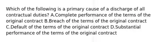 Which of the following is a primary cause of a discharge of all contractual duties? A.Complete performance of the terms of the original contract B.Breach of the terms of the original contract C.Default of the terms of the original contract D.Substantial performance of the terms of the original contract