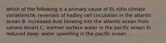 which of the following is a primary cause of EL niño climate variations?A: reversals of hadley cell circulation in the atlantic ocean B: Increased dust blowing into the atlantic ocean from sahara desert C: warmer surface water in the pacific ocean D: reduced deep- water upwelling in the pacific ocean