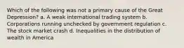 Which of the following was not a primary cause of the Great Depression? a. A weak international trading system b. Corporations running unchecked by government regulation c. The stock market crash d. Inequalities in the distribution of wealth in America