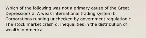 Which of the following was not a primary cause of the Great Depression? a. A weak international trading system b. Corporations running unchecked by government regulation c. The stock market crash d. Inequalities in the distribution of wealth in America