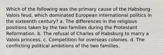 Which of the following was the primary cause of the Habsburg-Valois feud, which dominated European international politics in the sixteenth century? a. The differences in the religious positions taken by the two families during the Protestant Reformation. b. The refusal of Charles of Habsburg to marry a Valois princess. c. Competition for overseas colonies. d. The conflicting political ambitions of the two families.