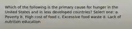 Which of the following is the primary cause for hunger in the United States and in less developed countries? Select one: a. Poverty b. High cost of food c. Excessive food waste d. Lack of nutrition education