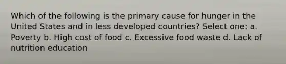 Which of the following is the primary cause for hunger in the United States and in less developed countries? Select one: a. Poverty b. High cost of food c. Excessive food waste d. Lack of nutrition education