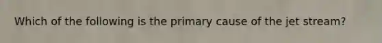 Which of the following is the primary cause of the jet stream?