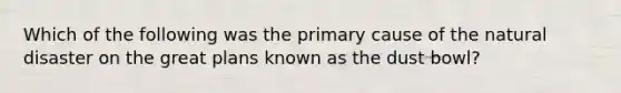 Which of the following was the primary cause of the natural disaster on the great plans known as the dust bowl?