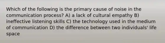 Which of the following is the primary cause of noise in <a href='https://www.questionai.com/knowledge/kTysIo37id-the-communication-process' class='anchor-knowledge'>the communication process</a>? A) a lack of cultural empathy B) ineffective listening skills C) the technology used in the medium of communication D) the difference between two individuals' life space