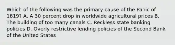 Which of the following was the primary cause of the Panic of 1819? A. A 30 percent drop in worldwide agricultural prices B. The building of too many canals C. Reckless state banking policies D. Overly restrictive lending policies of the Second Bank of the United States