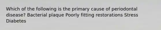 Which of the following is the primary cause of periodontal disease? Bacterial plaque Poorly fitting restorations Stress Diabetes
