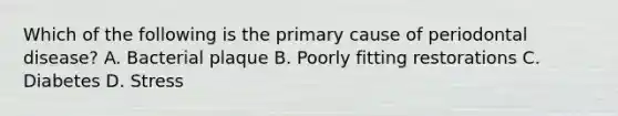 Which of the following is the primary cause of periodontal disease? A. Bacterial plaque B. Poorly fitting restorations C. Diabetes D. Stress