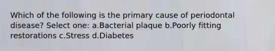 Which of the following is the primary cause of periodontal disease? Select one: a.Bacterial plaque b.Poorly fitting restorations c.Stress d.Diabetes