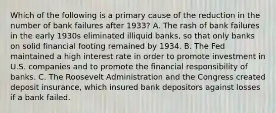 Which of the following is a primary cause of the reduction in the number of bank failures after 1933? A. The rash of bank failures in the early 1930s eliminated illiquid banks, so that only banks on solid financial footing remained by 1934. B. The Fed maintained a high interest rate in order to promote investment in U.S. companies and to promote the financial responsibility of banks. C. The Roosevelt Administration and the Congress created deposit insurance, which insured bank depositors against losses if a bank failed.