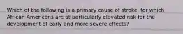 Which of the following is a primary cause of stroke, for which African Americans are at particularly elevated risk for the development of early and more severe effects?