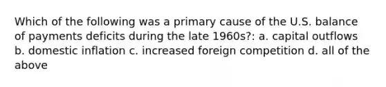 Which of the following was a primary cause of the U.S. balance of payments deficits during the late 1960s?: a. capital outflows b. domestic inflation c. increased foreign competition d. all of the above