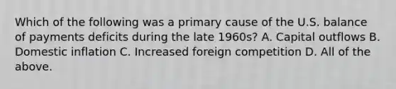 Which of the following was a primary cause of the U.S. balance of payments deficits during the late 1960s? A. Capital outflows B. Domestic inflation C. Increased foreign competition D. All of the above.