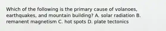 Which of the following is the primary cause of volanoes, earthquakes, and mountain building? A. solar radiation B. remanent magnetism C. hot spots D. plate tectonics