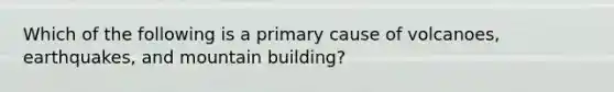 Which of the following is a primary cause of volcanoes, earthquakes, and mountain building?