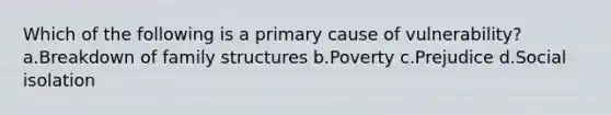 Which of the following is a primary cause of vulnerability? a.Breakdown of family structures b.Poverty c.Prejudice d.Social isolation