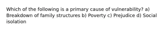 Which of the following is a primary cause of vulnerability? a) Breakdown of family structures b) Poverty c) Prejudice d) Social isolation