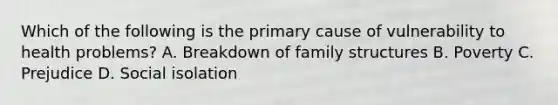 Which of the following is the primary cause of vulnerability to health problems? A. Breakdown of family structures B. Poverty C. Prejudice D. Social isolation