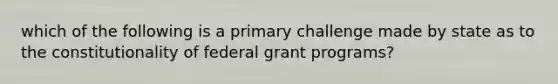 which of the following is a primary challenge made by state as to the constitutionality of federal grant programs?