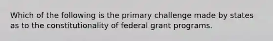 Which of the following is the primary challenge made by states as to the constitutionality of federal grant programs.