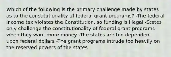 Which of the following is the primary challenge made by states as to the constitutionality of federal grant programs? -The federal income tax violates the Constitution, so funding is illegal -States only challenge the constitutionality of federal grant programs when they want more money -The states are too dependent upon federal dollars -The grant programs intrude too heavily on the reserved powers of the states