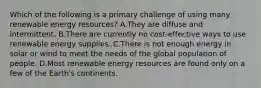 Which of the following is a primary challenge of using many renewable energy resources? A.They are diffuse and intermittent. B.There are currently no cost-effective ways to use renewable energy supplies. C.There is not enough energy in solar or wind to meet the needs of the global population of people. D.Most renewable energy resources are found only on a few of the Earth's continents.