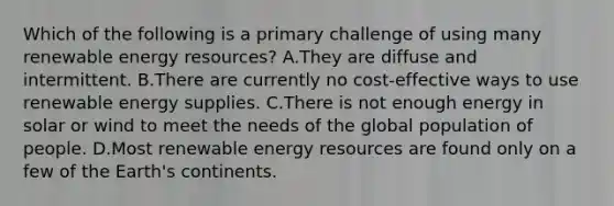 Which of the following is a primary challenge of using many renewable energy resources? A.They are diffuse and intermittent. B.There are currently no cost-effective ways to use renewable energy supplies. C.There is not enough energy in solar or wind to meet the needs of the global population of people. D.Most renewable energy resources are found only on a few of the Earth's continents.