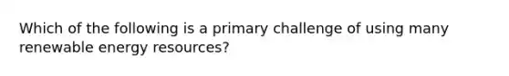 Which of the following is a primary challenge of using many renewable energy resources?