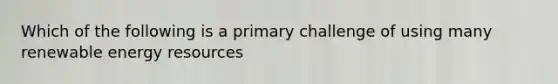 Which of the following is a primary challenge of using many renewable energy resources