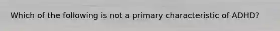 Which of the following is not a primary characteristic of ADHD?
