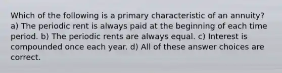 Which of the following is a primary characteristic of an annuity? a) The periodic rent is always paid at the beginning of each time period. b) The periodic rents are always equal. c) Interest is compounded once each year. d) All of these answer choices are correct.