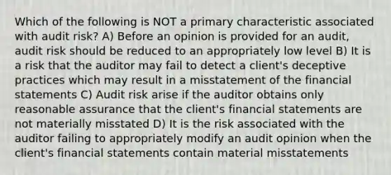 Which of the following is NOT a primary characteristic associated with audit risk? A) Before an opinion is provided for an audit, audit risk should be reduced to an appropriately low level B) It is a risk that the auditor may fail to detect a client's deceptive practices which may result in a misstatement of the financial statements C) Audit risk arise if the auditor obtains only reasonable assurance that the client's financial statements are not materially misstated D) It is the risk associated with the auditor failing to appropriately modify an audit opinion when the client's financial statements contain material misstatements