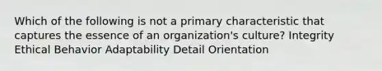 Which of the following is not a primary characteristic that captures the essence of an organization's culture? Integrity Ethical Behavior Adaptability Detail Orientation