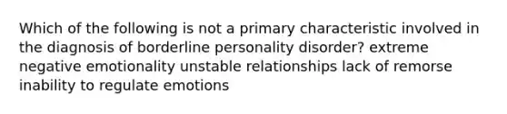 Which of the following is not a primary characteristic involved in the diagnosis of borderline personality disorder? extreme negative emotionality unstable relationships lack of remorse inability to regulate emotions