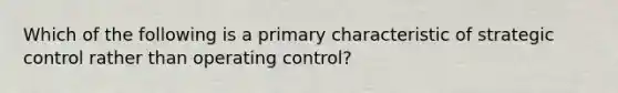 Which of the following is a primary characteristic of strategic control rather than operating control?