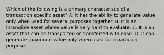 Which of the following is a primary characteristic of a transaction-specific asset? A. It has the ability to generate value only when used for several purposes together. B. It is an intangible asset whose value is very hard to evaluate. C. It is an asset that can be transported or transferred with ease. D. It can generate maximum value only when used for a particular purpose.