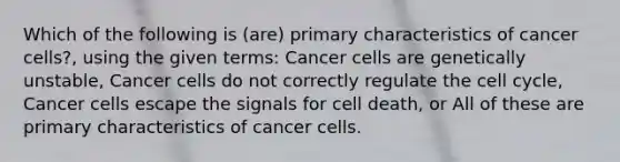 Which of the following is (are) primary characteristics of cancer cells?, using the given terms: Cancer cells are genetically unstable, Cancer cells do not correctly regulate the cell cycle, Cancer cells escape the signals for cell death, or All of these are primary characteristics of cancer cells.