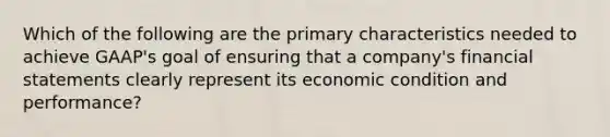 Which of the following are the primary characteristics needed to achieve GAAP's goal of ensuring that a company's financial statements clearly represent its economic condition and performance?