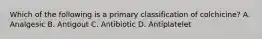 Which of the following is a primary classification of colchicine? A. Analgesic B. Antigout C. Antibiotic D. Antiplatelet