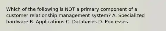 Which of the following is NOT a primary component of a customer relationship management system? A. Specialized hardware B. Applications C. Databases D. Processes