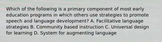 Which of the following is a primary component of most early education programs in which others use strategies to promote speech and language development? A. Facilitative language strategies B. Community based instruction C. Universal design for learning D. System for augmenting language