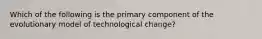 Which of the following is the primary component of the evolutionary model of technological change?