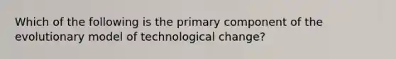 Which of the following is the primary component of the evolutionary model of technological change?