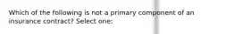 Which of the following is not a primary component of an insurance contract? Select one: