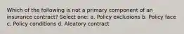 Which of the following is not a primary component of an insurance contract? Select one: a. Policy exclusions b. Policy face c. Policy conditions d. Aleatory contract